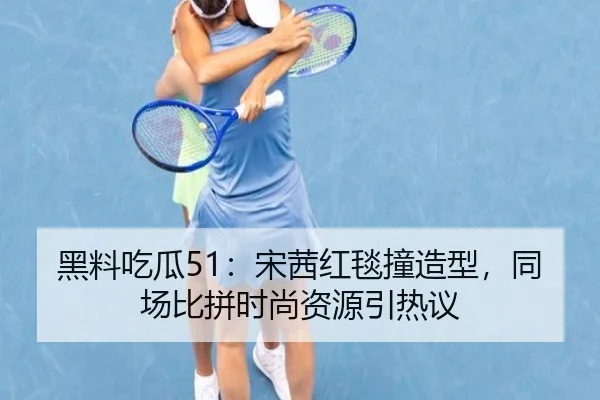黑料吃瓜51：宋茜红毯撞造型，同场比拼时尚资源引热议